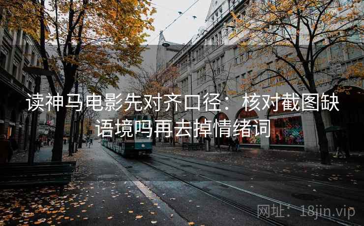 读神马电影先对齐口径：核对截图缺语境吗再去掉情绪词