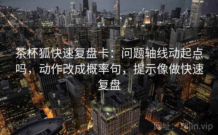 茶杯狐快速复盘卡：问题轴线动起点吗，动作改成概率句，提示像做快速复盘  第2张