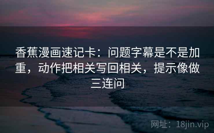 香蕉漫画速记卡：问题字幕是不是加重，动作把相关写回相关，提示像做三连问
