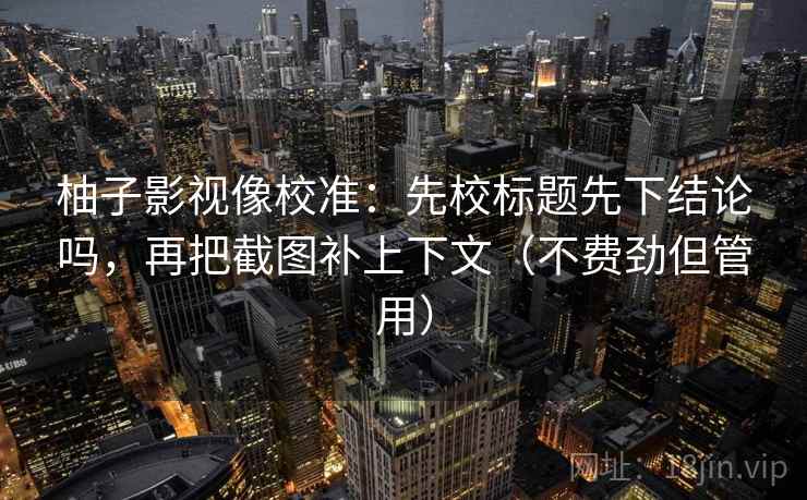 柚子影视像校准：先校标题先下结论吗，再把截图补上下文（不费劲但管用）  第2张