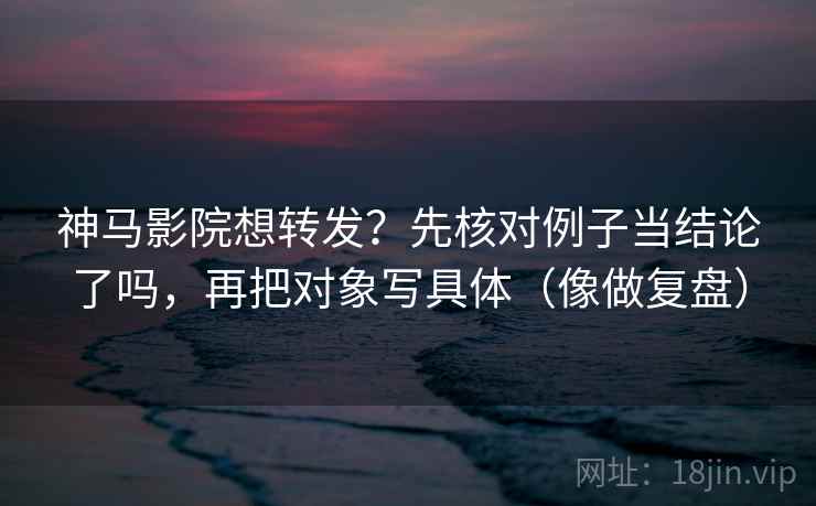 神马影院想转发？先核对例子当结论了吗，再把对象写具体（像做复盘）  第2张