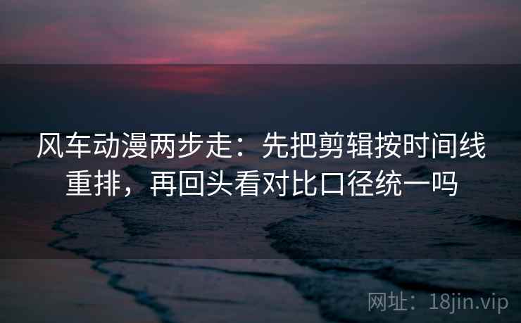风车动漫两步走：先把剪辑按时间线重排，再回头看对比口径统一吗