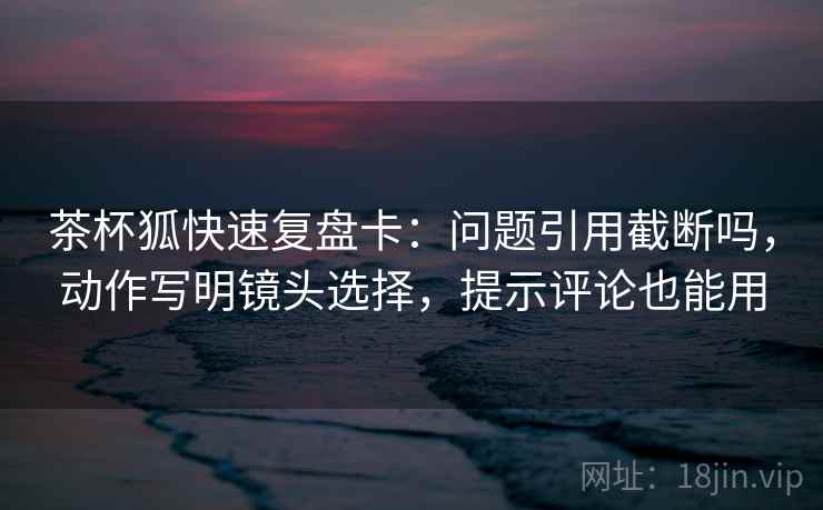 茶杯狐快速复盘卡：问题引用截断吗，动作写明镜头选择，提示评论也能用  第2张