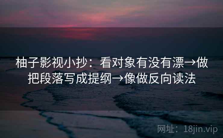 柚子影视小抄：看对象有没有漂→做把段落写成提纲→像做反向读法