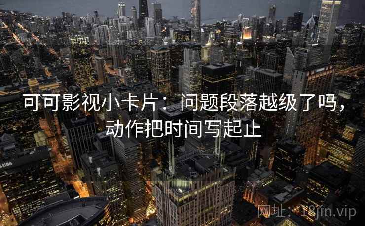 可可影视小卡片：问题段落越级了吗，动作把时间写起止