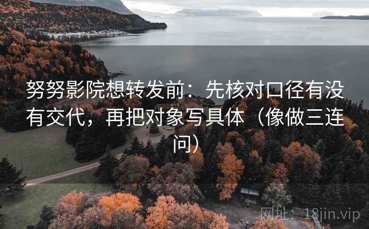 努努影院想转发前：先核对口径有没有交代，再把对象写具体（像做三连问）