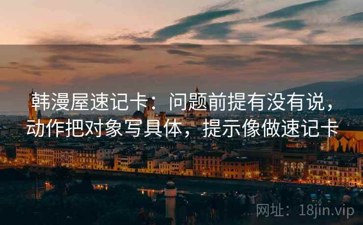 韩漫屋速记卡：问题前提有没有说，动作把对象写具体，提示像做速记卡  第2张