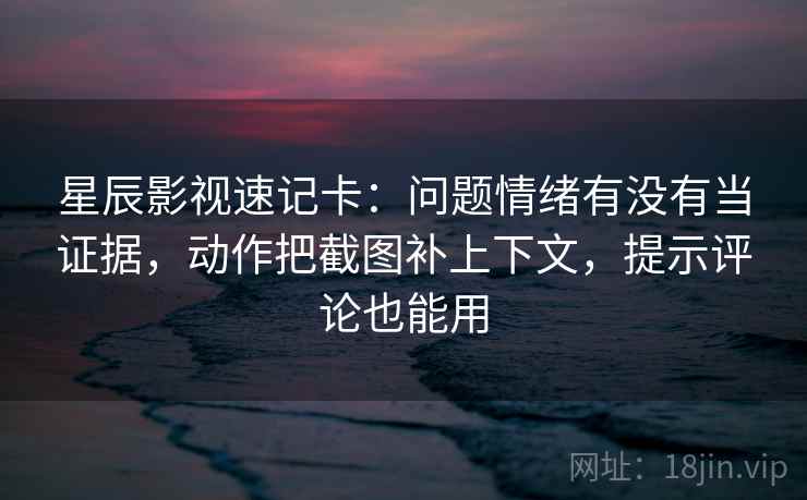 星辰影视速记卡：问题情绪有没有当证据，动作把截图补上下文，提示评论也能用  第2张