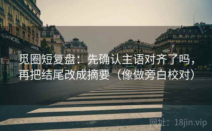 觅圈短复盘：先确认主语对齐了吗，再把结尾改成摘要（像做旁白校对）  第2张