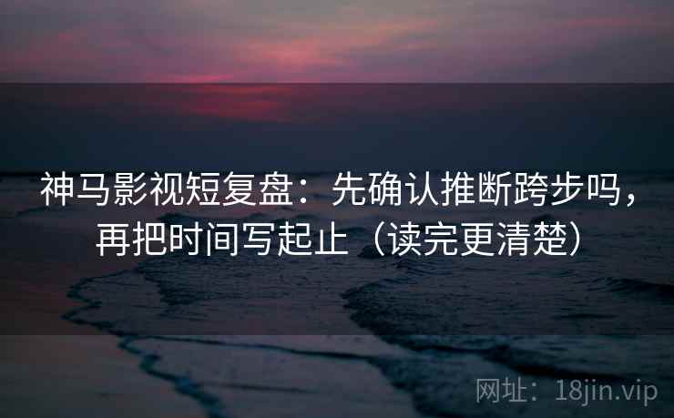 神马影视短复盘：先确认推断跨步吗，再把时间写起止（读完更清楚）