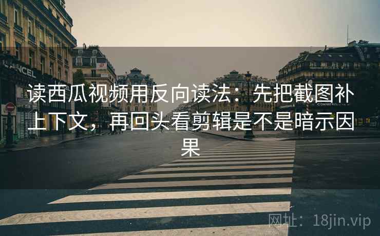 读西瓜视频用反向读法：先把截图补上下文，再回头看剪辑是不是暗示因果