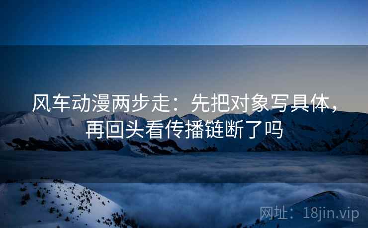风车动漫两步走：先把对象写具体，再回头看传播链断了吗  第2张