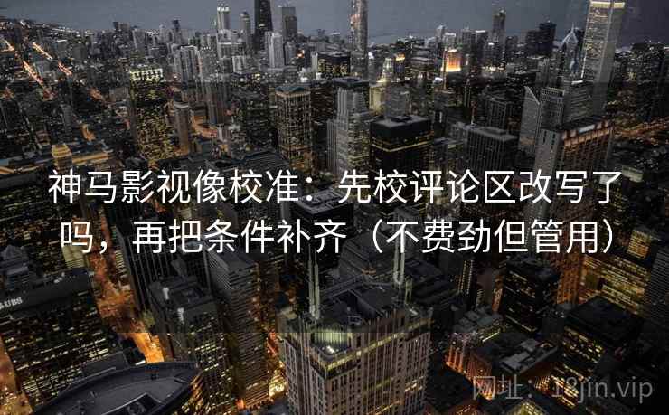 神马影视像校准：先校评论区改写了吗，再把条件补齐（不费劲但管用）