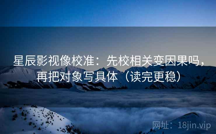 星辰影视像校准：先校相关变因果吗，再把对象写具体（读完更稳）  第2张