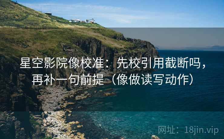 星空影院像校准：先校引用截断吗，再补一句前提（像做读写动作）