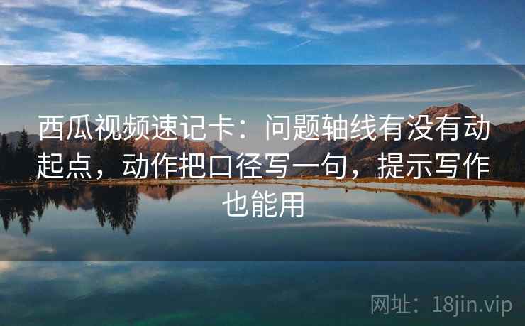 西瓜视频速记卡：问题轴线有没有动起点，动作把口径写一句，提示写作也能用