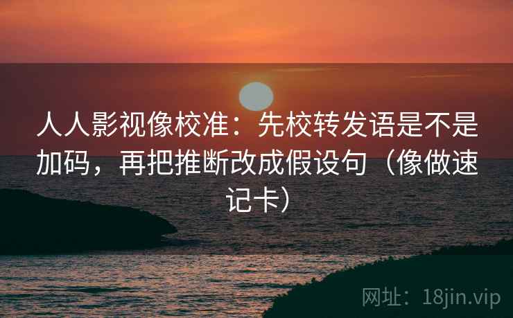人人影视像校准：先校转发语是不是加码，再把推断改成假设句（像做速记卡）